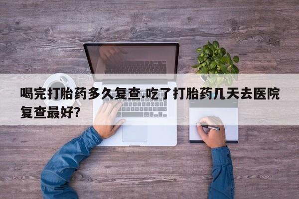 推荐个卖打胎药的联系方式，喝完打胎药多久复查.吃了打胎药几天去医院复查最好？