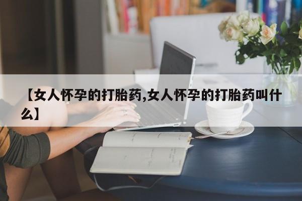 推荐个卖打胎药的联系方式，【女人怀孕的打胎药,女人怀孕的打胎药叫什么】