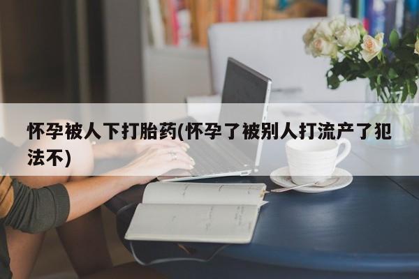 推荐个卖打胎药的联系方式，怀孕被人下打胎药(怀孕了被别人打流产了犯法不)