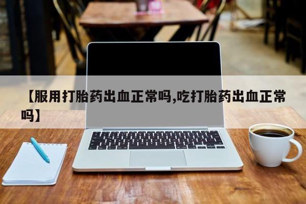 推荐个卖打胎药的联系方式，【服用打胎药出血正常吗,吃打胎药出血正常吗】