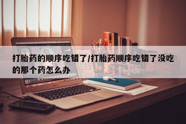 推荐个卖打胎药的联系方式，打胎药的顺序吃错了/打胎药顺序吃错了没吃的那个药怎么办