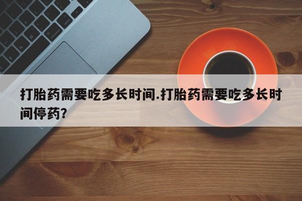 推荐个卖打胎药的联系方式，打胎药需要吃多长时间.打胎药需要吃多长时间停药？