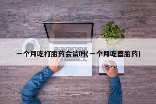 推荐个卖打胎药的联系方式，一个月吃打胎药会清吗(一个月吃堕胎药)