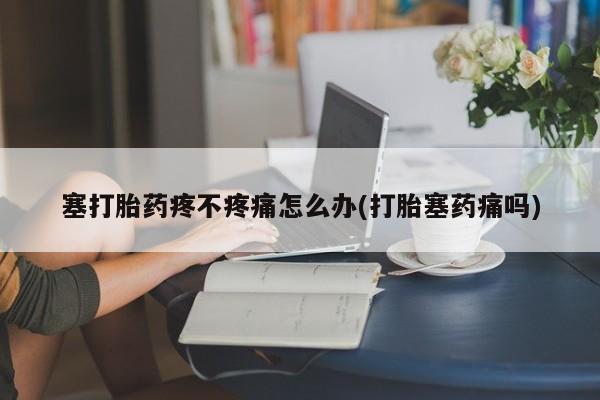 推荐个卖打胎药的联系方式，塞打胎药疼不疼痛怎么办(打胎塞药痛吗)