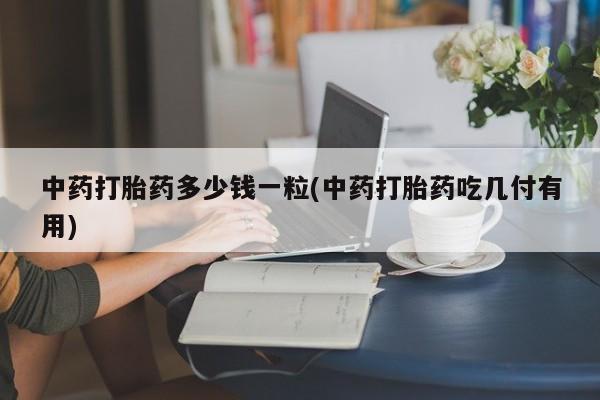 推荐个卖打胎药的联系方式，中药打胎药多少钱一粒(中药打胎药吃几付有用)