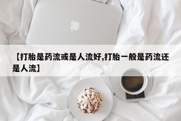 推荐个卖打胎药的联系方式，【打胎是药流或是人流好,打胎一般是药流还是人流】