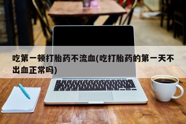 推荐个卖打胎药的联系方式，吃第一顿打胎药不流血(吃打胎药的第一天不出血正常吗)