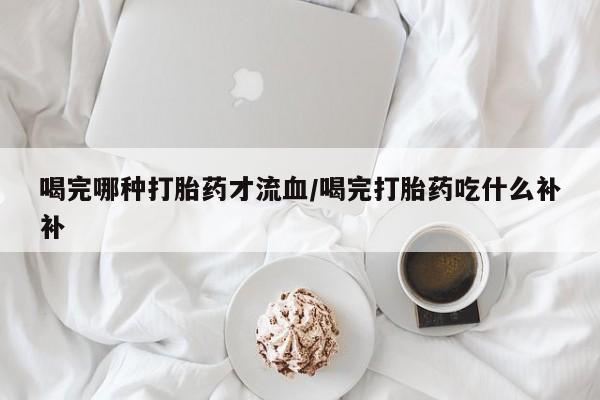 推荐个卖打胎药的联系方式，喝完哪种打胎药才流血/喝完打胎药吃什么补补