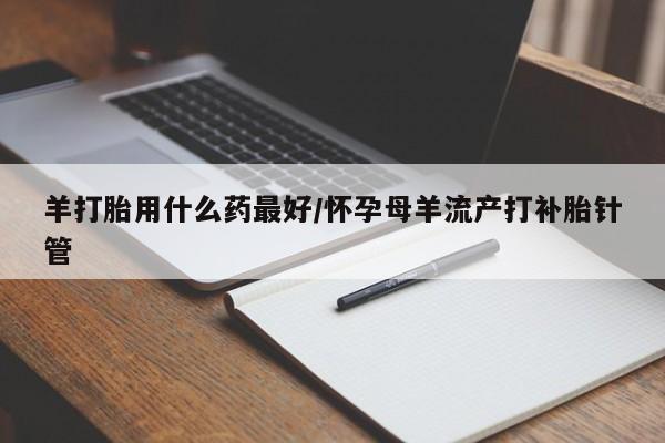 推荐个卖打胎药的联系方式，羊打胎用什么药最好/怀孕母羊流产打补胎针管