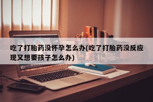 推荐个卖打胎药的联系方式，吃了打胎药没怀孕怎么办(吃了打胎药没反应现又想要孩子怎么办)