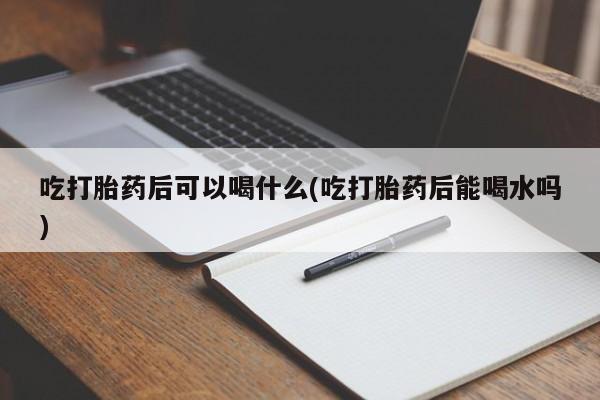 推荐个卖打胎药的联系方式，吃打胎药后可以喝什么(吃打胎药后能喝水吗)