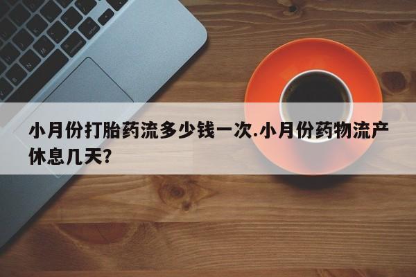 推荐个卖打胎药的联系方式，小月份打胎药流多少钱一次.小月份药物流产休息几天？