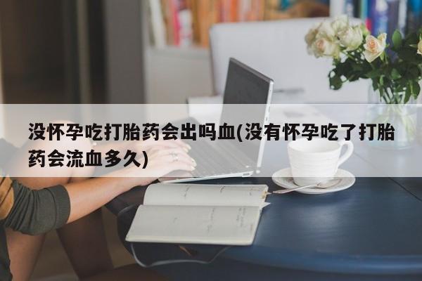 推荐个卖打胎药的联系方式，没怀孕吃打胎药会出吗血(没有怀孕吃了打胎药会流血多久)