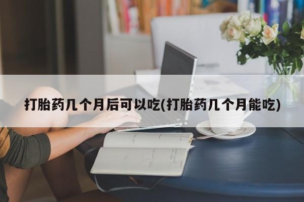 推荐个卖打胎药的联系方式，打胎药几个月后可以吃(打胎药几个月能吃)