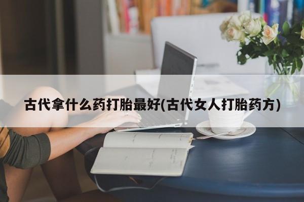 推荐个卖打胎药的联系方式，古代拿什么药打胎最好(古代女人打胎药方)