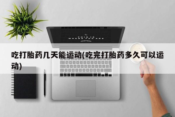 推荐个卖打胎药的联系方式，吃打胎药几天能运动(吃完打胎药多久可以运动)