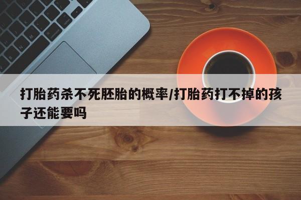 推荐个卖打胎药的联系方式，打胎药杀不死胚胎的概率/打胎药打不掉的孩子还能要吗