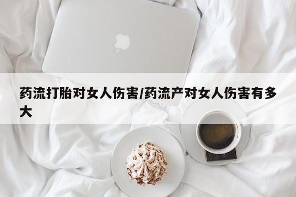推荐个卖打胎药的联系方式，药流打胎对女人伤害/药流产对女人伤害有多大