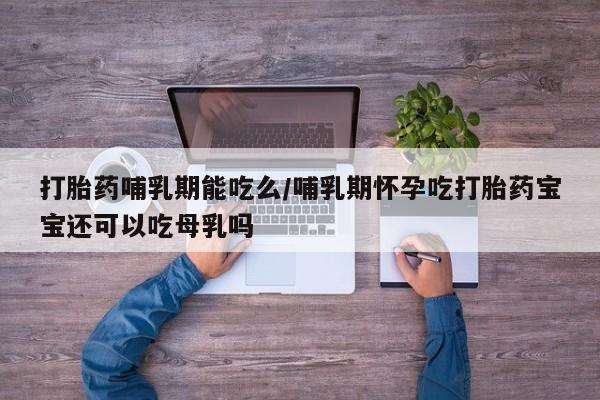 推荐个卖打胎药的联系方式，打胎药哺乳期能吃么/哺乳期怀孕吃打胎药宝宝还可以吃母乳吗