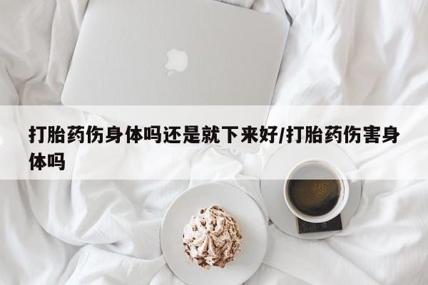 推荐个卖打胎药的联系方式，打胎药伤身体吗还是就下来好/打胎药伤害身体吗