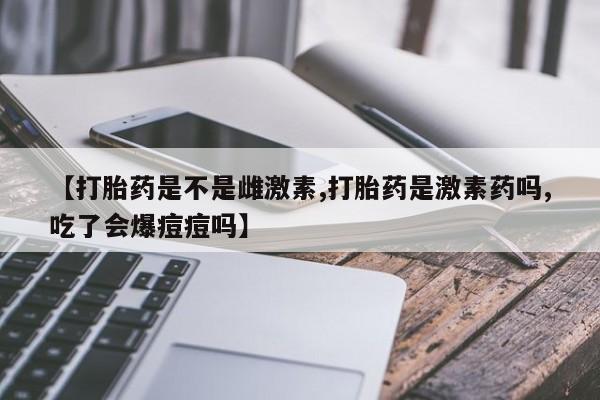 推荐个卖打胎药的联系方式，【打胎药是不是雌激素,打胎药是激素药吗,吃了会爆痘痘吗】