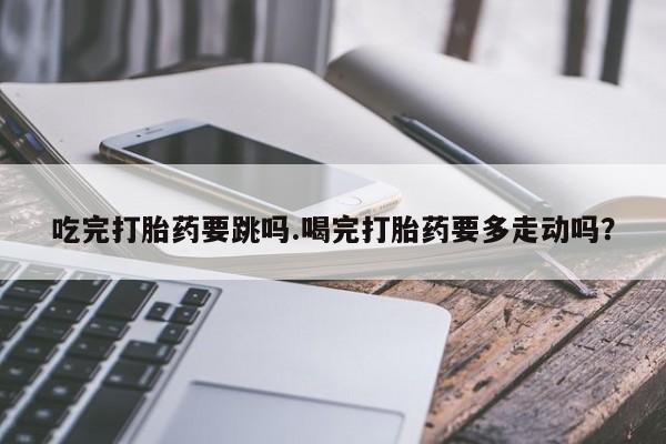 推荐个卖打胎药的联系方式，吃完打胎药要跳吗.喝完打胎药要多走动吗？