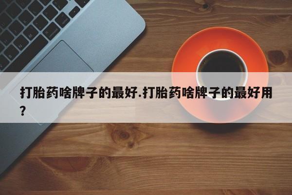 推荐个卖打胎药的联系方式，打胎药啥牌子的最好.打胎药啥牌子的最好用？
