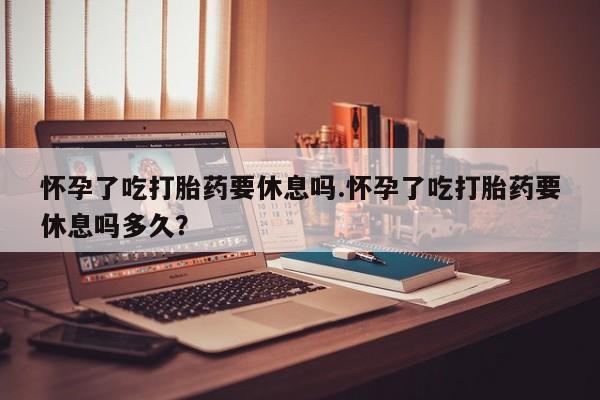 推荐个卖打胎药的联系方式，怀孕了吃打胎药要休息吗.怀孕了吃打胎药要休息吗多久？