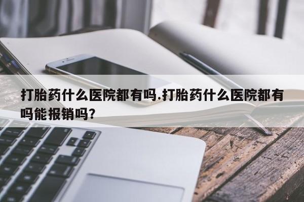 推荐个卖打胎药的联系方式，打胎药什么医院都有吗.打胎药什么医院都有吗能报销吗？