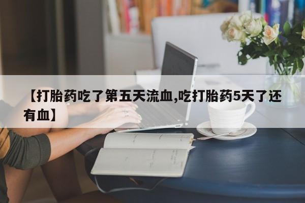 推荐个卖打胎药的联系方式，【打胎药吃了第五天流血,吃打胎药5天了还有血】