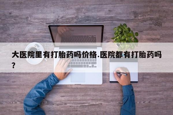 推荐个卖打胎药的联系方式，大医院里有打胎药吗价格.医院都有打胎药吗？