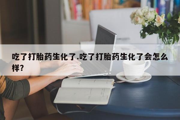 推荐个卖打胎药的联系方式，吃了打胎药生化了.吃了打胎药生化了会怎么样？