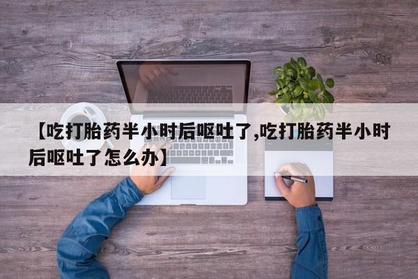 推荐个卖打胎药的联系方式，【吃打胎药半小时后呕吐了,吃打胎药半小时后呕吐了怎么办】
