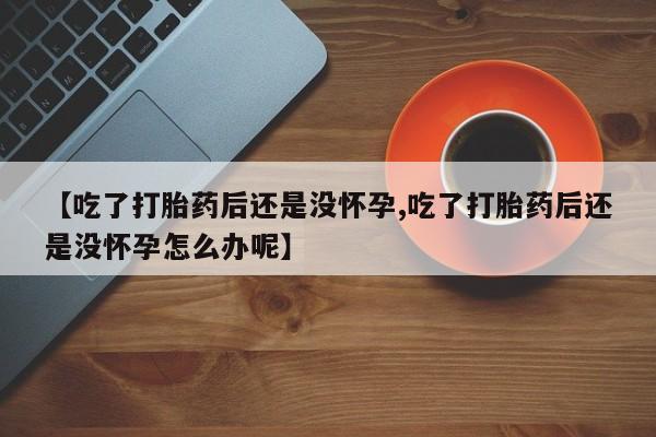 推荐个卖打胎药的联系方式，【吃了打胎药后还是没怀孕,吃了打胎药后还是没怀孕怎么办呢】