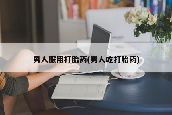 推荐个卖打胎药的联系方式，男人服用打胎药(男人吃打胎药)
