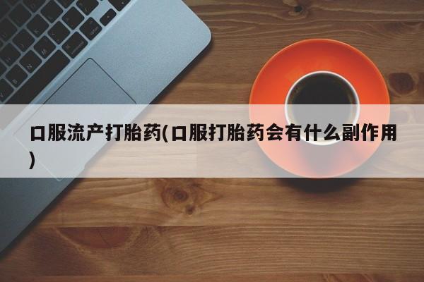 推荐个卖打胎药的联系方式，口服流产打胎药(口服打胎药会有什么副作用)