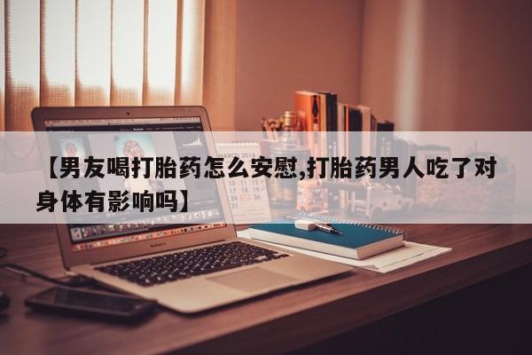 推荐个卖打胎药的联系方式，【男友喝打胎药怎么安慰,打胎药男人吃了对身体有影响吗】