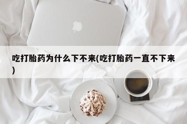 推荐个卖打胎药的联系方式，吃打胎药为什么下不来(吃打胎药一直不下来)