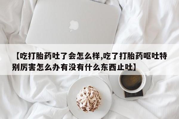推荐个卖打胎药的联系方式，【吃打胎药吐了会怎么样,吃了打胎药呕吐特别厉害怎么办有没有什么东西止吐】
