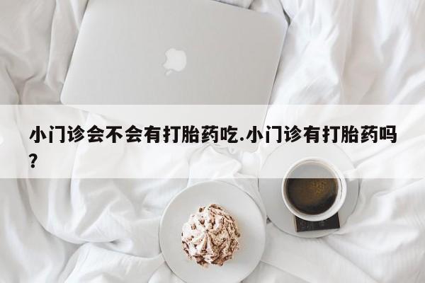 推荐个卖打胎药的联系方式，小门诊会不会有打胎药吃.小门诊有打胎药吗？
