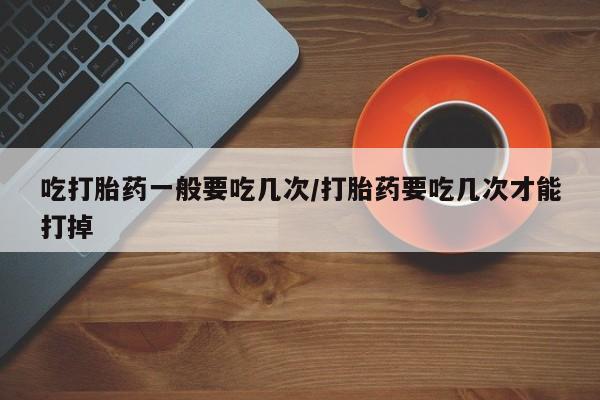 推荐个卖打胎药的联系方式，吃打胎药一般要吃几次/打胎药要吃几次才能打掉