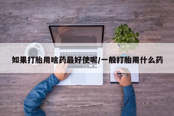 推荐个卖打胎药的联系方式，如果打胎用啥药最好使呢/一般打胎用什么药