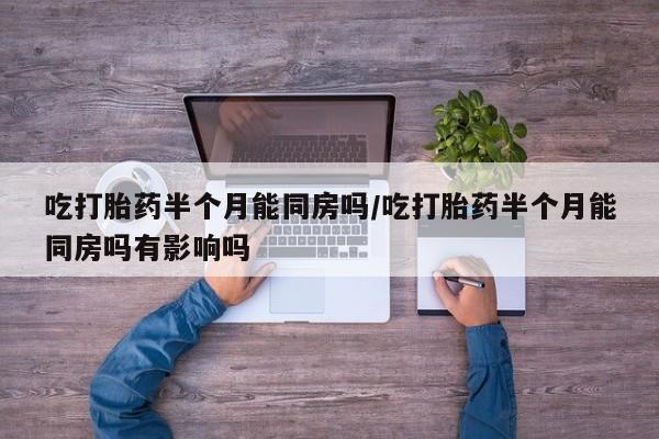 推荐个卖打胎药的联系方式，吃打胎药半个月能同房吗/吃打胎药半个月能同房吗有影响吗