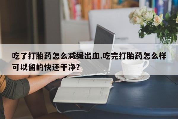 推荐个卖打胎药的联系方式，吃了打胎药怎么减缓出血.吃完打胎药怎么样可以留的快还干净？