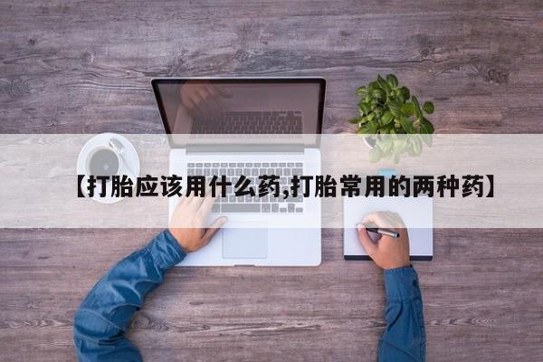 推荐个卖打胎药的联系方式，【打胎应该用什么药,打胎常用的两种药】