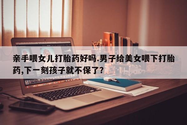 推荐个卖打胎药的联系方式，亲手喂女儿打胎药好吗.男子给美女喂下打胎药,下一刻孩子就不保了？