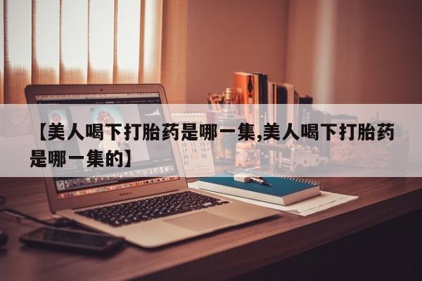 推荐个卖打胎药的联系方式，【美人喝下打胎药是哪一集,美人喝下打胎药是哪一集的】