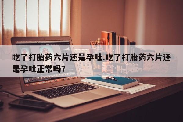 推荐个卖打胎药的联系方式，吃了打胎药六片还是孕吐.吃了打胎药六片还是孕吐正常吗？