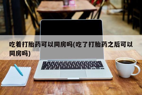 推荐个卖打胎药的联系方式，吃着打胎药可以同房吗(吃了打胎药之后可以同房吗)