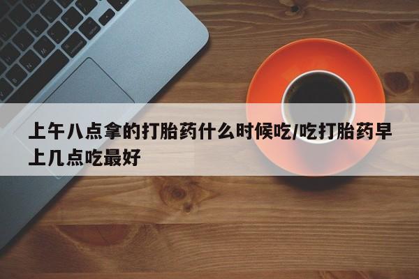 推荐个卖打胎药的联系方式，上午八点拿的打胎药什么时候吃/吃打胎药早上几点吃最好